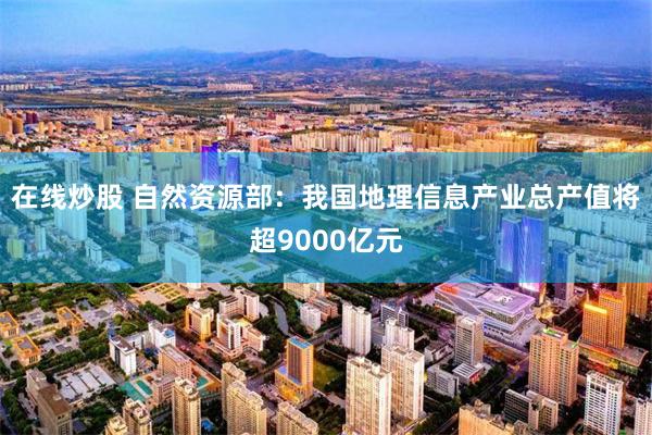 在线炒股 自然资源部:我国地理信息产业总产值将超9000亿元